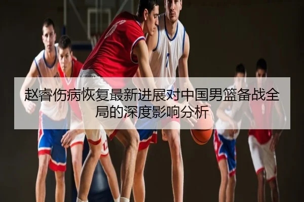 赵睿伤病恢复最新进展对中国男篮备战全局的深度影响分析