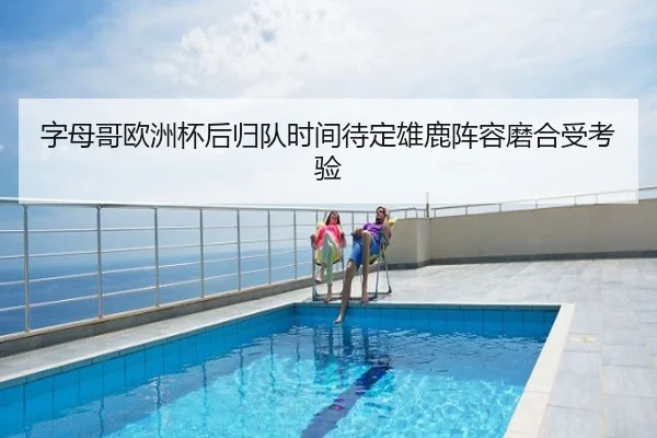字母哥欧洲杯后归队时间待定雄鹿阵容磨合受考验
