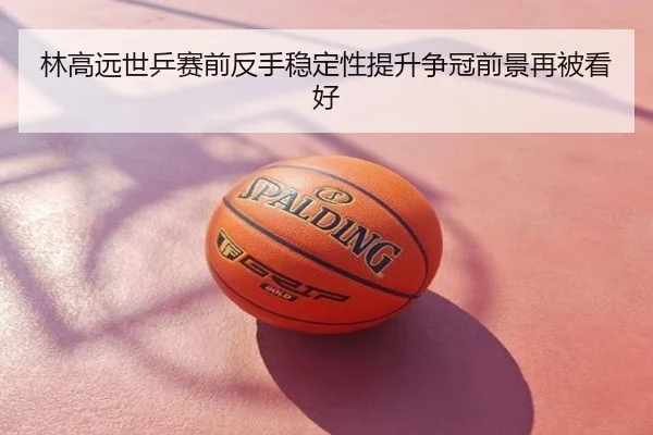 林高远世乒赛前反手稳定性提升争冠前景再被看好