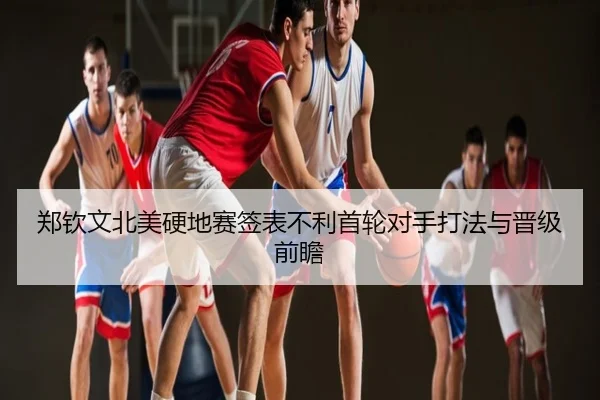 郑钦文北美硬地赛签表不利首轮对手打法与晋级前瞻