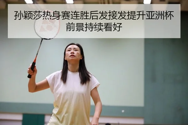 孙颖莎热身赛连胜后发接发提升亚洲杯前景持续看好
