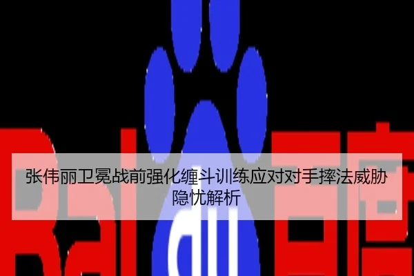 张伟丽卫冕战前强化缠斗训练应对对手摔法威胁隐忧解析