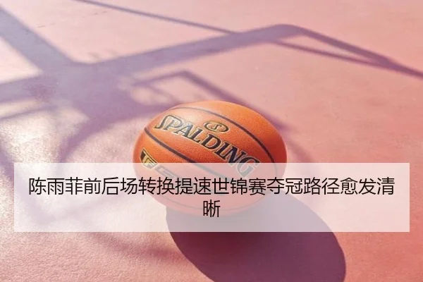 陈雨菲前后场转换提速世锦赛夺冠路径愈发清晰