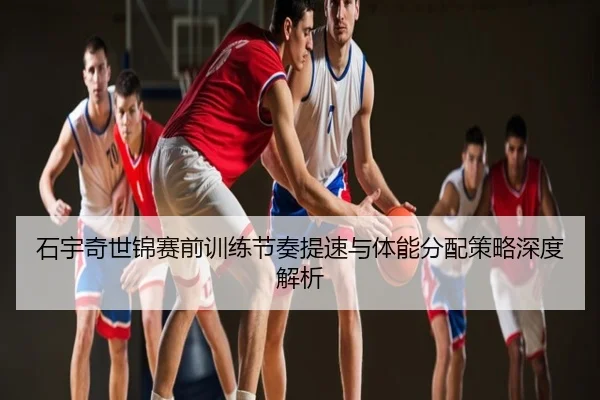 石宇奇世锦赛前训练节奏提速与体能分配策略深度解析