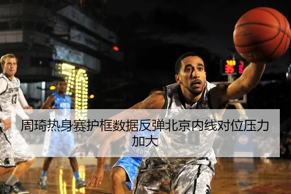 周琦热身赛护框数据反弹北京内线对位压力加大