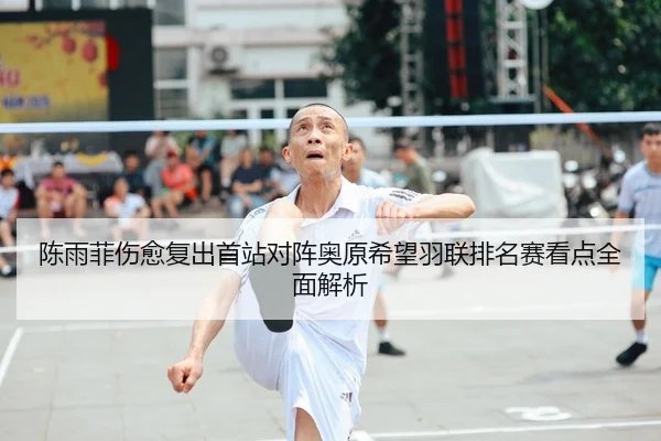 陈雨菲伤愈复出首站对阵奥原希望羽联排名赛看点全面解析