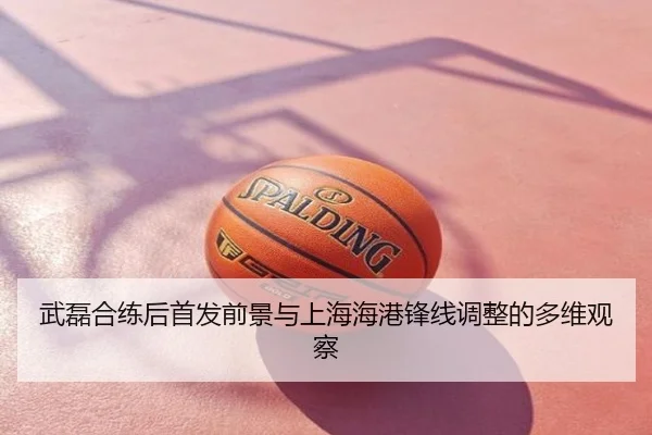 武磊合练后首发前景与上海海港锋线调整的多维观察