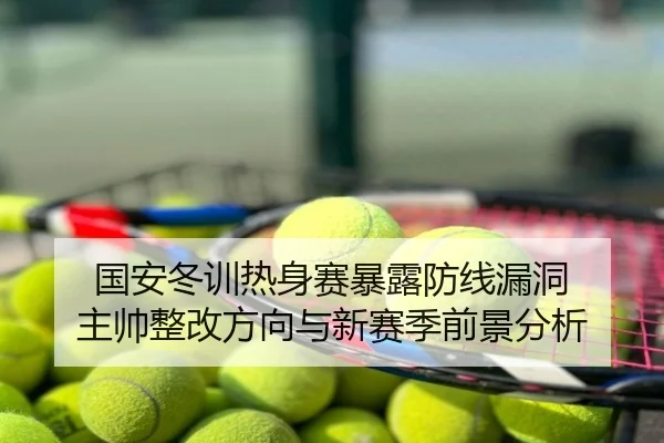 国安冬训热身赛暴露防线漏洞 主帅整改方向与新赛季前景分析