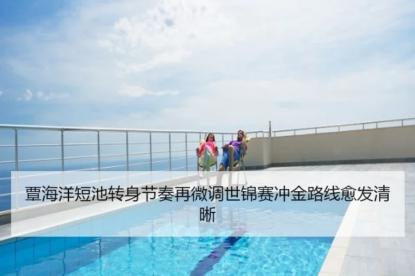 覃海洋短池转身节奏再微调世锦赛冲金路线愈发清晰