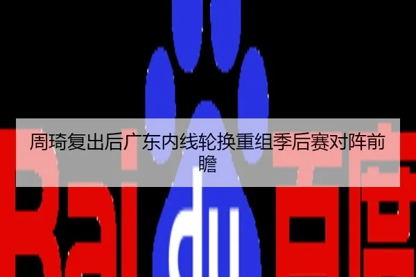 周琦复出后广东内线轮换重组季后赛对阵前瞻