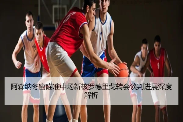 阿森纳冬窗瞄准中场新核罗德里戈转会谈判进展深度解析